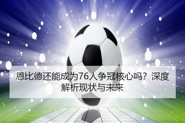 恩比德还能成为76人争冠核心吗？深度解析现状与未来