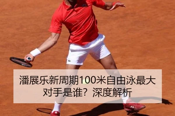 潘展乐新周期100米自由泳最大对手是谁？深度解析