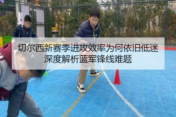 切尔西新赛季进攻效率为何依旧低迷 深度解析蓝军锋线难题