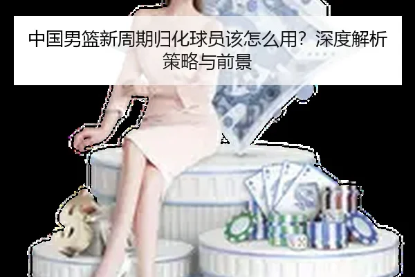 中国男篮新周期归化球员该怎么用？深度解析策略与前景