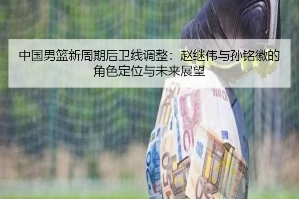 中国男篮新周期后卫线调整：赵继伟与孙铭徽的角色定位与未来展望