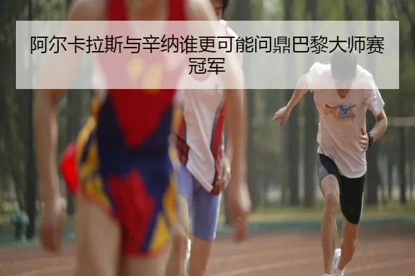 阿尔卡拉斯与辛纳谁更可能问鼎巴黎大师赛冠军
