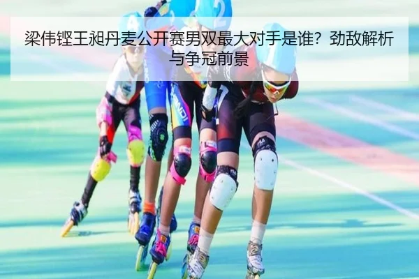 梁伟铿王昶丹麦公开赛男双最大对手是谁？劲敌解析与争冠前景