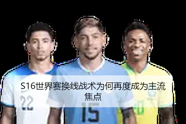 S16世界赛换线战术为何再度成为主流焦点
