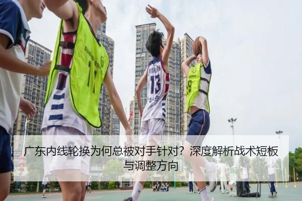 广东内线轮换为何总被对手针对？深度解析战术短板与调整方向
