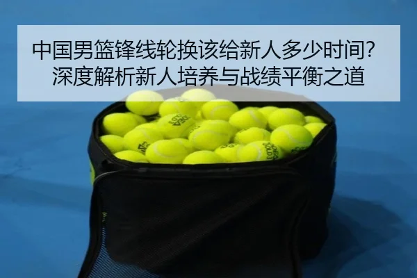 中国男篮锋线轮换该给新人多少时间？深度解析新人培养与战绩平衡之道